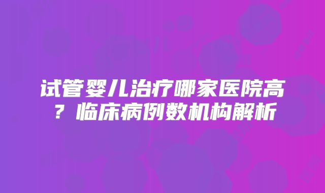 试管婴儿治疗哪家医院高？临床病例数机构解析
