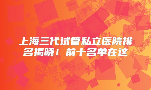 上海三代试管私立医院排名揭晓！前十名单在这