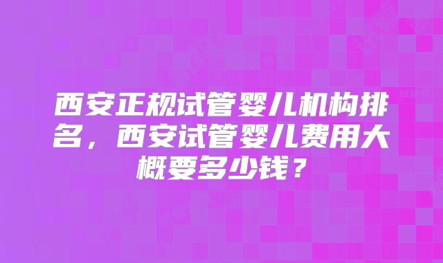 西安正规试管婴儿机构排名,西安试管婴儿费用大概要多少钱?