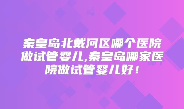 秦皇岛北戴河区哪个医院做试管婴儿,秦皇岛哪家医院做试管婴儿好！
