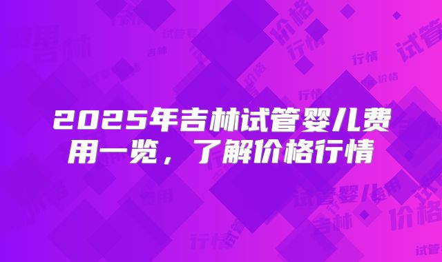 2025年吉林试管婴儿费用一览，了解价格行情