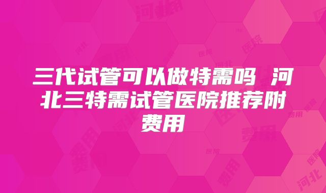 三代试管可以做特需吗 河北三特需试管医院推荐附费用