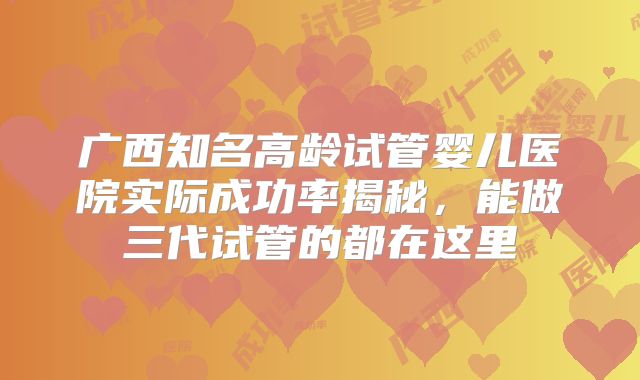 广西知名高龄试管婴儿医院实际成功率揭秘,能做三代试管的都在这里