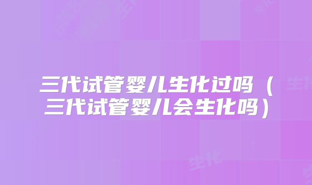 三代试管婴儿生化过吗（三代试管婴儿会生化吗）
