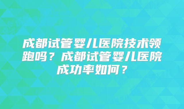 成都试管婴儿医院技术领跑吗？成都试管婴儿医院成功率如何？