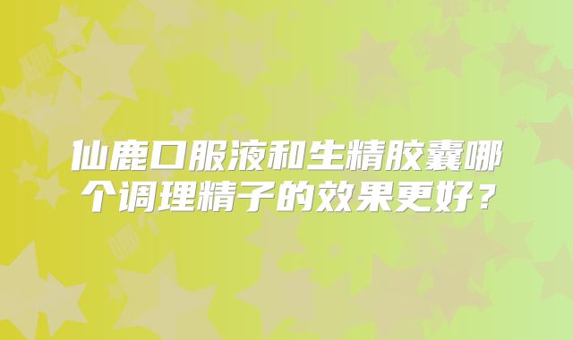 仙鹿口服液和生精胶囊哪个调理精子的效果更好？