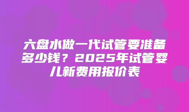 六盘水做一代试管要准备多少钱?2025年试管婴儿新费用报价表