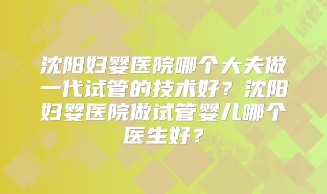 沈阳妇婴医院哪个大夫做一代试管的技术好?沈阳妇婴医院做试管婴儿哪个医生好?
