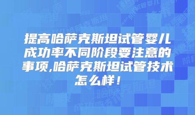 提高哈萨克斯坦试管婴儿成功率不同阶段要注意的事项,哈萨克斯坦试管技术怎么样！