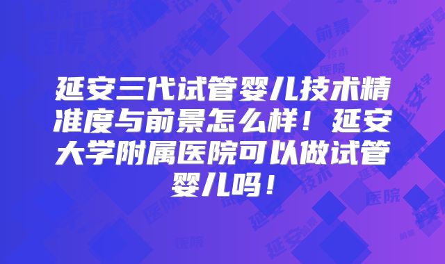 延安三代试管婴儿技术精准度与前景怎么样！延安大学附属医院可以做试管婴儿吗！