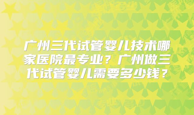 广州三代试管婴儿技术哪家医院最专业？广州做三代试管婴儿需要多少钱？