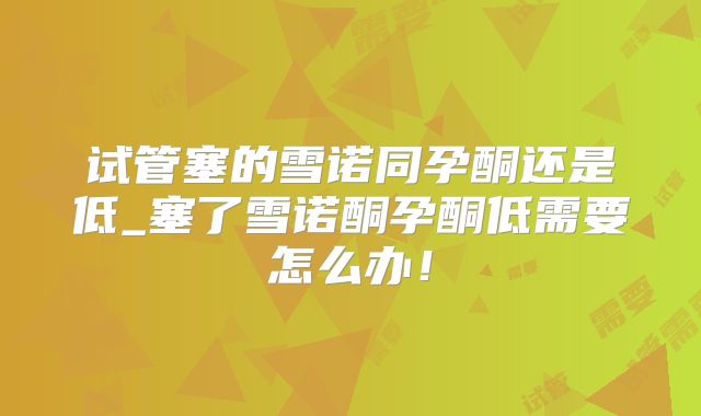 试管塞的雪诺同孕酮还是低_塞了雪诺酮孕酮低需要怎么办！