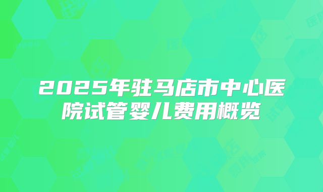 2025年驻马店市中心医院试管婴儿费用概览