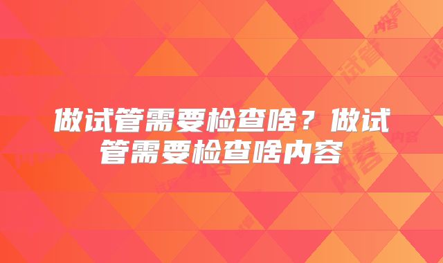 做试管需要检查啥?做试管需要检查啥内容