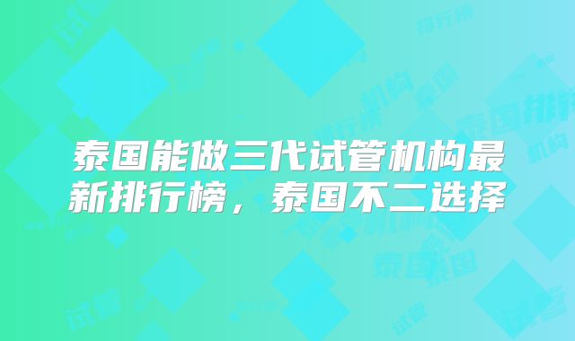 泰国能做三代试管机构最新排行榜，泰国不二选择