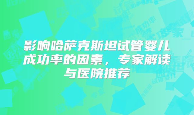影响哈萨克斯坦试管婴儿成功率的因素，专家解读与医院推荐