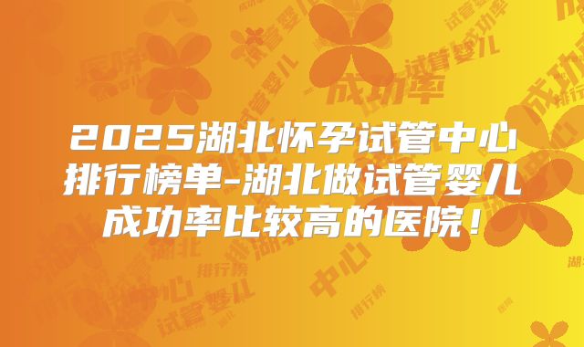 2025湖北怀孕试管中心排行榜单-湖北做试管婴儿成功率比较高的医院！
