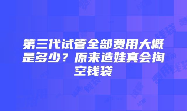 第三代试管全部费用大概是多少?原来造娃真会掏空钱袋