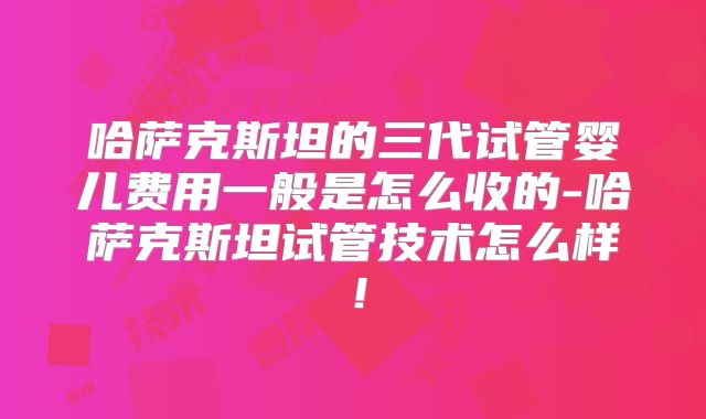 哈萨克斯坦的三代试管婴儿费用一般是怎么收的-哈萨克斯坦试管技术怎么样！