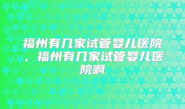 福州有几家试管婴儿医院，福州有几家试管婴儿医院啊