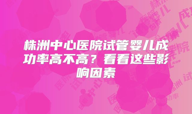 株洲中心医院试管婴儿成功率高不高？看看这些影响因素