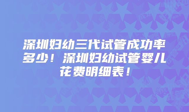 深圳妇幼三代试管成功率多少！深圳妇幼试管婴儿花费明细表！