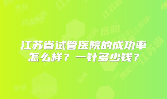 江苏省试管医院的成功率怎么样?一针多少钱?