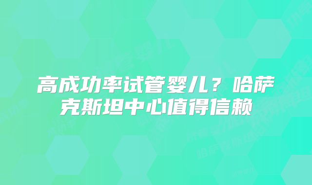 高成功率试管婴儿?哈萨克斯坦中心值得信赖