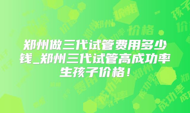 郑州做三代试管费用多少钱_郑州三代试管高成功率生孩子价格！