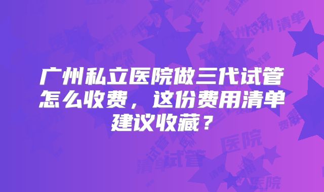 广州私立医院做三代试管怎么收费，这份费用清单建议收藏？