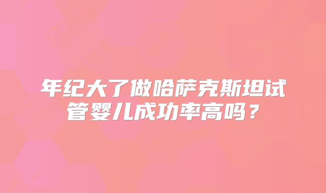 年纪大了做哈萨克斯坦试管婴儿成功率高吗？