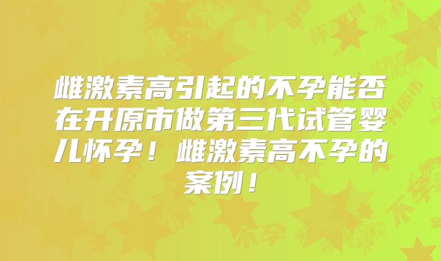 雌激素高引起的不孕能否在开原市做第三代试管婴儿怀孕！雌激素高不孕的案例！