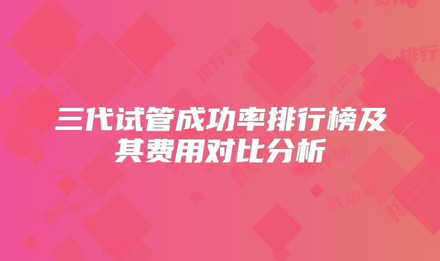 三代试管成功率排行榜及其费用对比分析