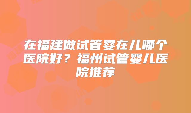 在福建做试管婴在儿哪个医院好？福州试管婴儿医院推荐