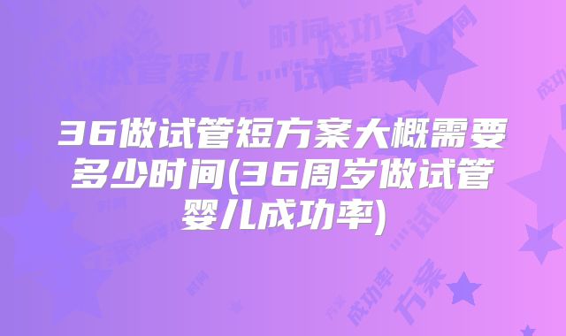 36做试管短方案大概需要多少时间(36周岁做试管婴儿成功率)