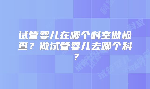试管婴儿在哪个科室做检查?做试管婴儿去哪个科?