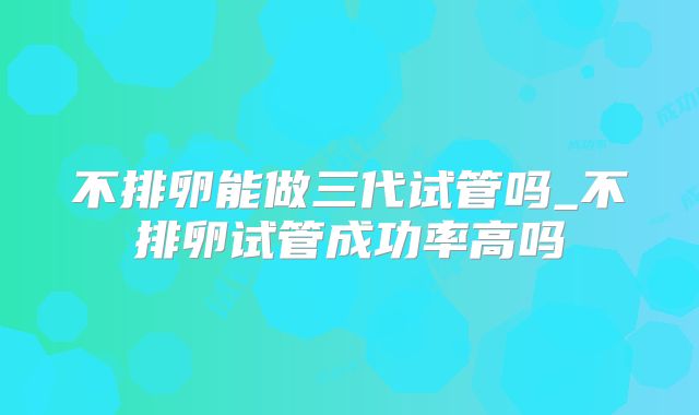 不排卵能做三代试管吗_不排卵试管成功率高吗