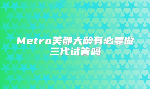 Metro美都大龄有必要做三代试管吗