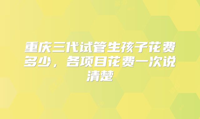 重庆三代试管生孩子花费多少，各项目花费一次说清楚