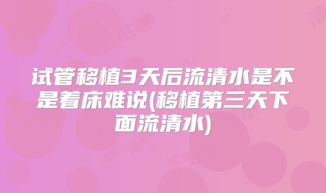 试管移植3天后流清水是不是着床难说(移植第三天下面流清水)
