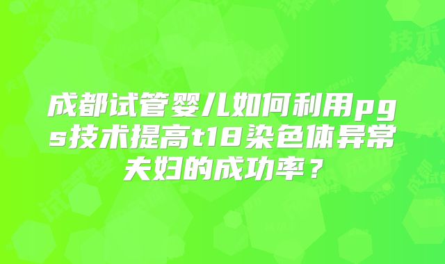 成都试管婴儿如何利用pgs技术提高t18染色体异常夫妇的成功率？