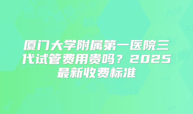 厦门大学附属第一医院三代试管费用贵吗？2025最新收费标准