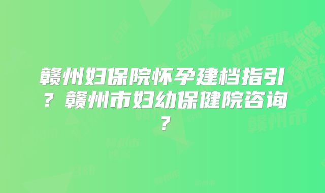 赣州妇保院怀孕建档指引?赣州市妇幼保健院咨询?