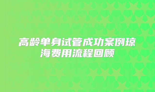高龄单身试管成功案例琼海费用流程回顾