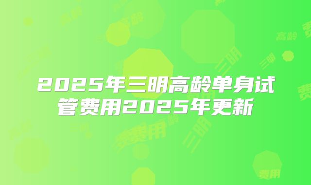 2025年三明高龄单身试管费用2025年更新