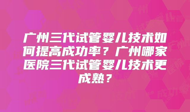 广州三代试管婴儿技术如何提高成功率？广州哪家医院三代试管婴儿技术更成熟？