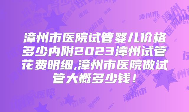 漳州市医院试管婴儿价格多少内附2023漳州试管花费明细,漳州市医院做试管大概多少钱!