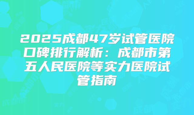 2025成都47岁试管医院口碑排行解析：成都市第五人民医院等实力医院试管指南