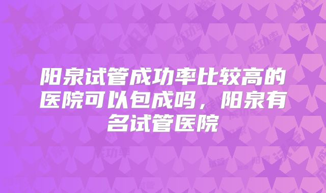 阳泉试管成功率比较高的医院可以包成吗,阳泉有名试管医院