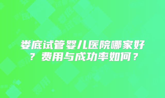 娄底试管婴儿医院哪家好？费用与成功率如何？